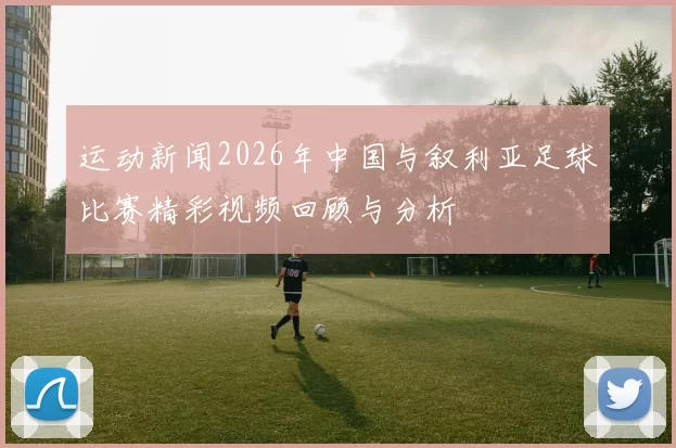 运动新闻2026年中国与叙利亚足球比赛精彩视频回顾与分析