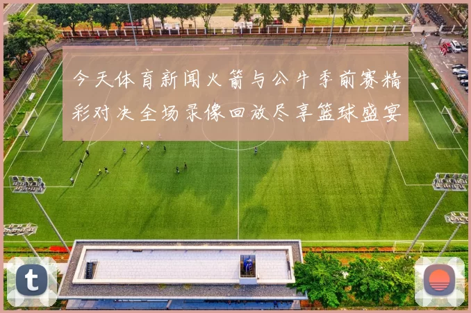 今天体育新闻火箭与公牛季前赛精彩对决全场录像回放尽享篮球盛宴