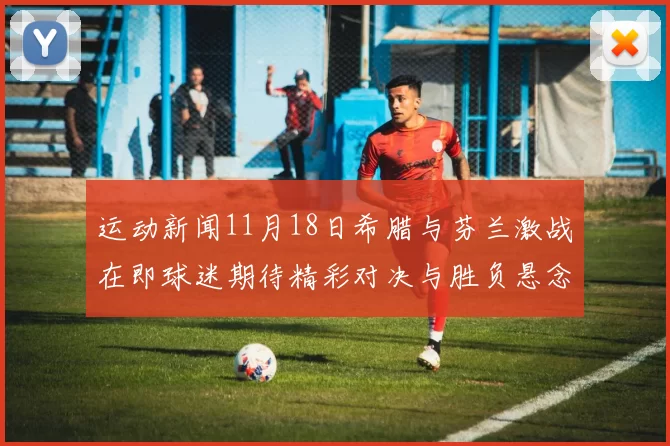运动新闻11月18日希腊与芬兰激战在即球迷期待精彩对决与胜负悬念