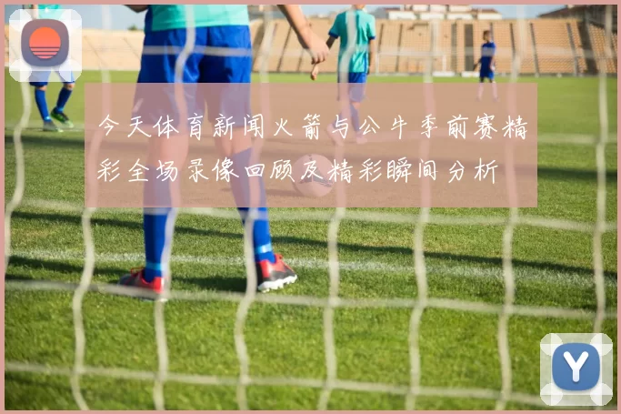 今天体育新闻火箭与公牛季前赛精彩全场录像回顾及精彩瞬间分析