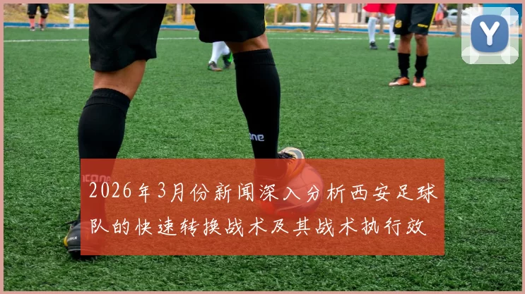 2026年3月份新闻深入分析西安足球队的快速转换战术及其战术执行效果