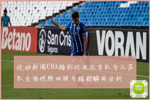 运动新闻CBA精彩对决北京队与江苏队全场视频回顾与精彩瞬间分析