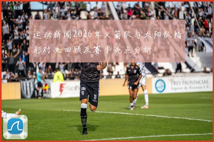 运动新闻2026年火箭队与太阳队精彩对决回顾及赛季亮点分析