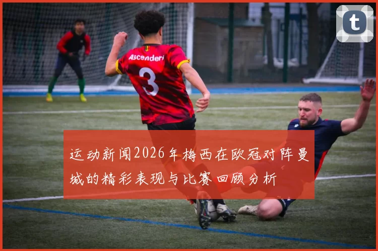 运动新闻2026年梅西在欧冠对阵曼城的精彩表现与比赛回顾分析